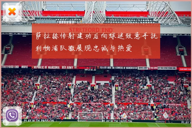 萨拉赫传射建功后向球迷致意手抚利物浦队徽展现忠诚与热爱