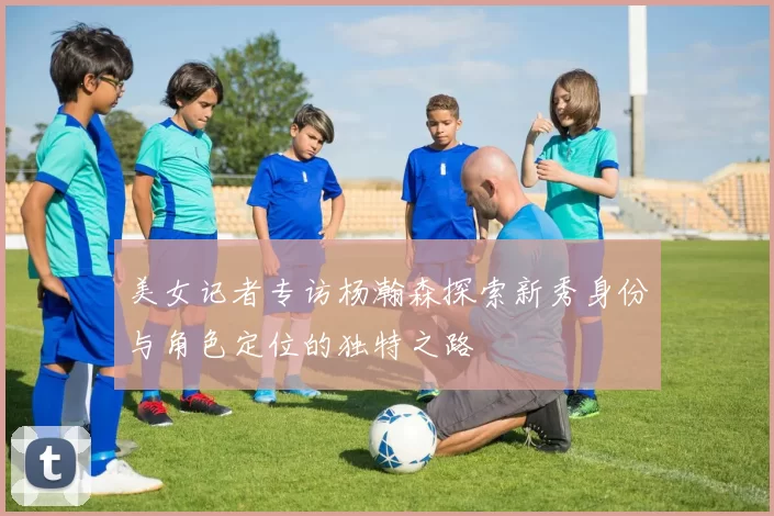 美女记者专访杨瀚森探索新秀身份与角色定位的独特之路
