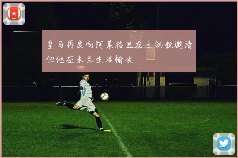 皇马再度向阿莱格里发出执教邀请但他在米兰生活愉快