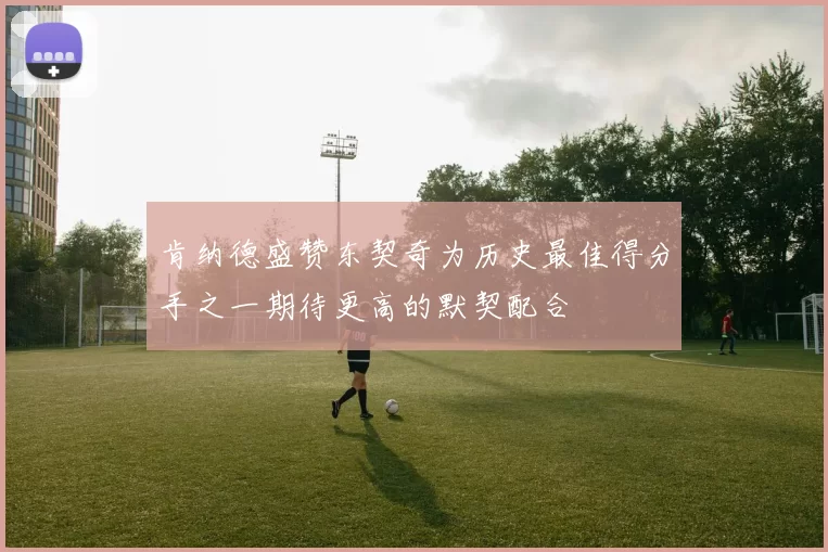 肯纳德盛赞东契奇为历史最佳得分手之一期待更高的默契配合