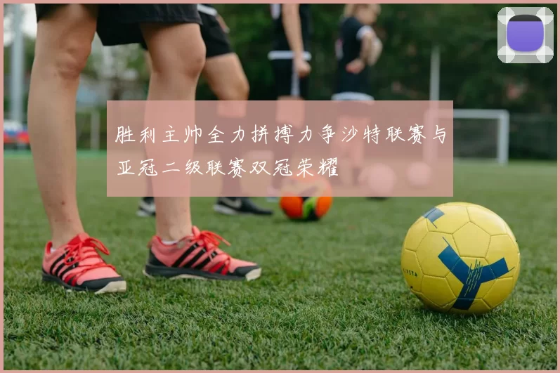胜利主帅全力拼搏力争沙特联赛与亚冠二级联赛双冠荣耀