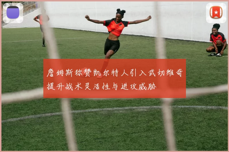 詹姆斯称赞凯尔特人引入武切维奇提升战术灵活性与进攻威胁