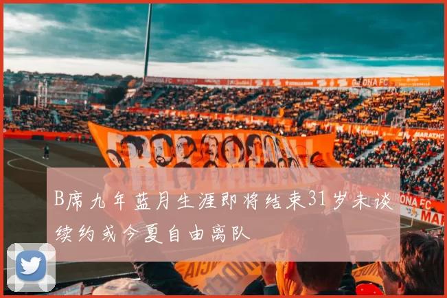 B席九年蓝月生涯即将结束31岁未谈续约或今夏自由离队